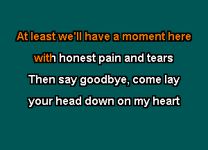 At least we'll have a moment here
with honest pain and tears
Then say goodbye, come lay

your head down on my heart