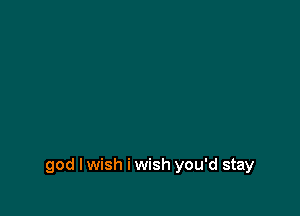 god I wish i wish you'd stay