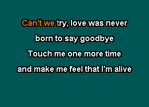 Can't we try, love was never

born to say goodbye

Touch me one more time

and make me feel that I'm alive