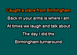 Caught a plane from Birmingham

Back in your arms is where I am

At times we laugh and talk about
The day I did the

Birmingham turnaround