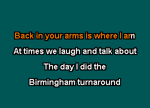 Back in your arms is where I am
At times we laugh and talk about

The dayl did the

Birmingham turnaround