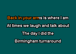 Back in your arms is where I am
At times we laugh and talk about

The dayl did the

Birmingham turnaround