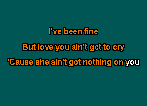 I've been fme

But love you ain't got to cry

'Cause she ain't got nothing on you