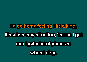 I'd go home feeling like a king,

It's a two way situation, 'cause I get

cos I get a lot of pleasure

when I sing.