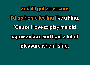 and ifl got an encore
I'd go home feeling like a king,
'Cause I love to play me old

squeeze box and I get a lot of

pleasure when I sing.