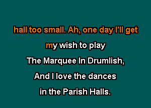 hall too small. Ah, one day I'll get

my wish to play
The Marquee In Drumlish,
And I love the dances

in the Parish Halls.