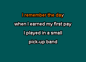 I remember the day

when I earned my first pay

lplayed in a small

pick-up band