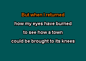 But when I returned

how my eyes have burned

to see how a town

could be brought to its knees