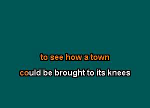 to see how a town

could be brought to its knees