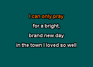 I can only pray

for a bright,

brand new day

in the town I loved so well