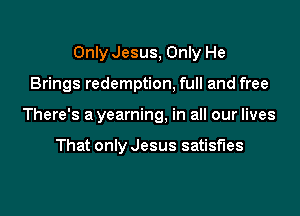 Only Jesus, Only He

Brings redemption, full and free

There's a yearning, in all our lives

That only Jesus satisfies