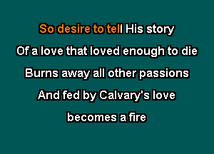 So desire to tell His story
Of a love that loved enough to die

Burns away all other passions

And fed by Calvary's love

becomes a fire