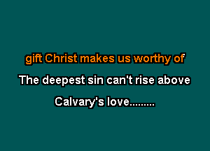 gift Christ makes us worthy of

The deepest sin can't rise above

Calvary's love .........