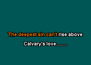 The deepest sin can't rise above

Calvary's love .........