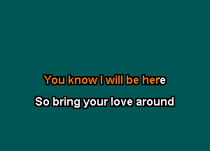 You know I will be here

So bring your love around