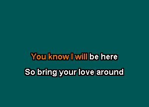 You know I will be here

So bring your love around