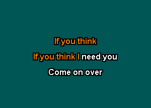 If you think

lfyou think I need you

Come on over