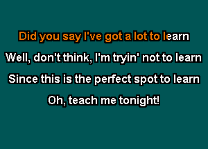 Did you say I've got a lot to learn
Well, don't think, I'm tryin' not to learn
Since this is the perfect spot to learn

0h, teach me tonight!