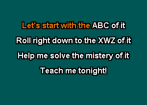 Let's start with the ABC of it
Roll right down to the XWZ of it

Help me solve the mistery of it

Teach me tonight!