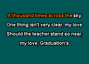 A thousand times across the sky
One thing isn't very clear, my love
Should the teacher stand so near,

my love, Graduation's