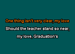 One thing isn't very clear, my love

Should the teacher stand so near,

my love, Graduation's