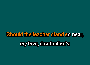 Should the teacher stand so near,

my love, Graduation's