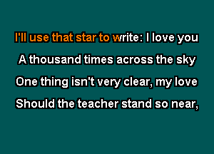 I'll use that star to write I love you
A thousand times across the sky
One thing isn't very clear, my love

Should the teacher stand so near,