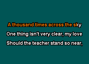 A thousand times across the sky
One thing isn't very clear, my love

Should the teacher stand so near,