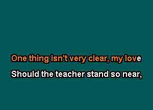 One thing isn't very clear, my love

Should the teacher stand so near,