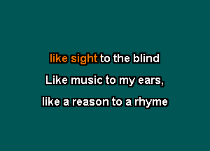 like sight to the blind

Like music to my ears,

like a reason to a rhyme