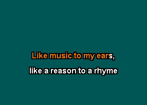 Like music to my ears,

like a reason to a rhyme