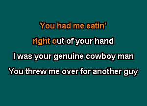 You had me eatin'
right out ofyour hand

I was your genuine cowboy man

You threw me over for another guy