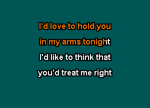 I'd love to hold you

in my arms tonight
I'd like to think that

you'd treat me right