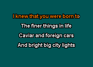Iknew that you were born to

The finer things in life

Caviar and foreign cars
And bright big city lights