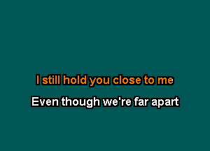 lstill hold you close to me

Even though we're far apart