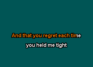 And that you regret each time

you held me tight