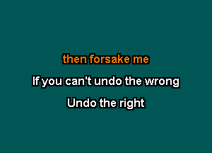 then forsake me

If you can't undo the wrong
Undo the right