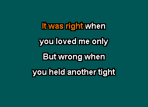 It was right when
you loved me only

Butwrong when

you held another tight