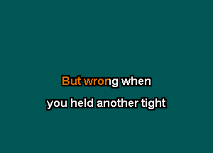 But wrong when

you held another tight