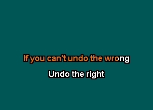 If you can't undo the wrong
Undo the right