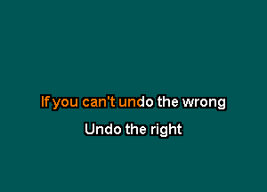 If you can't undo the wrong
Undo the right