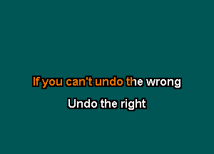 If you can't undo the wrong
Undo the right