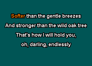 Softer than the gentle breezes

And stronger than the wild oak tree

That's how I will hold you,

oh, darling, endlessly