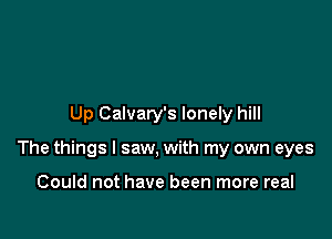 Up Calvary's lonely hill

The things I saw, with my own eyes

Could not have been more real