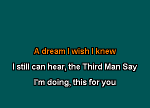 A dream lwish I knew

I still can hear, the Third Man Say

I'm doing, this for you
