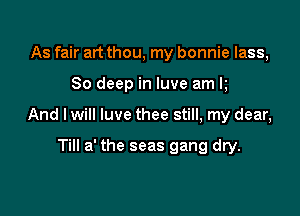As fair art thou, my bonnie lass,

80 deep in luve am k

And I will luve thee still, my dear,

Till a' the seas gang dry.