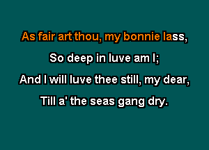As fair art thou, my bonnie lass,

80 deep in luve am k

And I will luve thee still, my dear,

Till a' the seas gang dry.