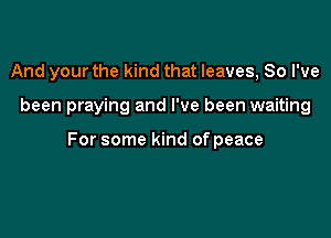 And your the kind that leaves, 80 I've

been praying and I've been waiting

For some kind of peace