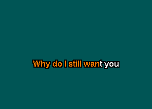 Why do I still want you