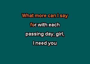 What more can I say

for with each
passing day, girl,

I need you